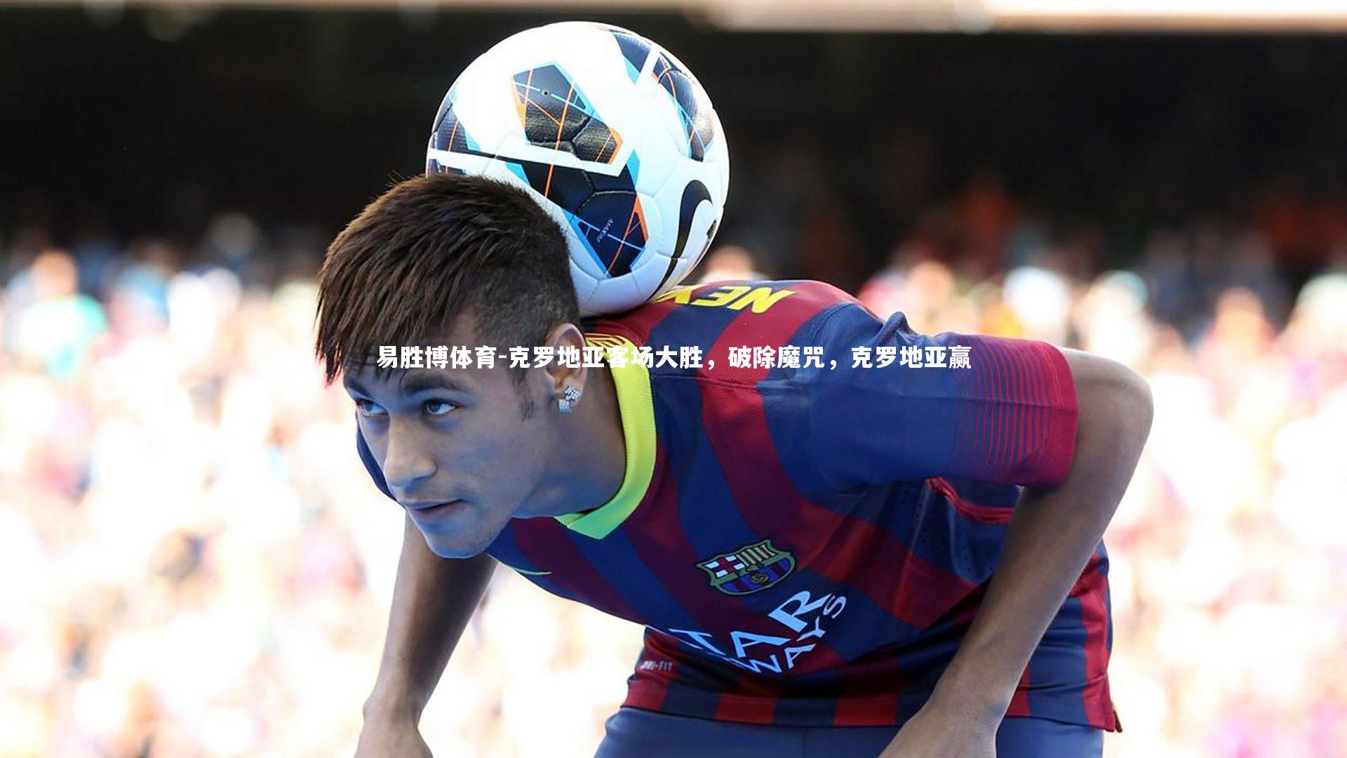易胜博体育-克罗地亚客场大胜，破除魔咒，克罗地亚赢